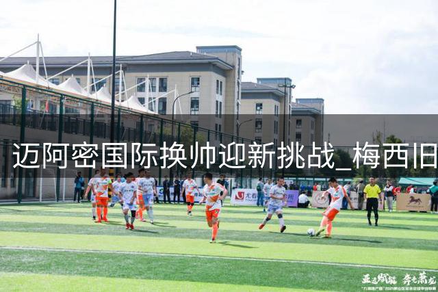 迈阿密国际换帅迎新挑战 梅西旧识能否扭转颓势？